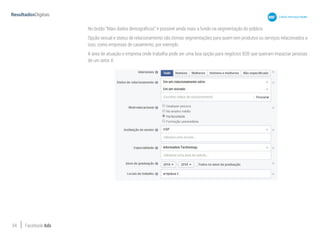 34 Facebook Ads
No botão “Mais dados demográficos” é possível ainda mais a fundo na segmentação do público.
Opção sexual e status de relacionamento são ótimas segmentações para quem tem produtos ou serviços relacionados a
isso, como empresas de casamento, por exemplo.
A área de atuação e empresa onde trabalha pode ser uma boa opção para negócios B2B que queiram impactar pessoas
de um setor X.
 