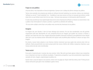37 Facebook Ads
Foque no seu público
Uma dica óbvia, mas importante na hora de segmentar, é pensar com a cabeça do cliente, enxergar seu público.
Temos como exemplo uma empresa que vendia um software de email marketing e ao anunciar colocou nos interesses:
“software as service”, “email marketing”, etc. O problema é que esse anúncio vai focar em pessoas que tenham curtido
esses itens ou que tenham esses itens em seu cargo. Será que essas pessoas se interessariam pela ferramenta?
É muito mais provável que essa segmentação fosse atrair outras empresas de software ou mesmo os concorrentes e não
o público mais interessado em comprar o produto: os gerentes ou diretores de marketing.
Por isso tome cuidado e tente fazer uma análise mais concreta dos interesses do seu público.
Imagens
As imagens são, sem dúvidas, o item de maior destaque dos anúncios. Por isso são consideradas uma das grandes
responsáveis pelo bom desempenho de uma campanha.Procure por imagens que ajudem seu anúncio a chamar a
atenção: use e abuse de cores vivas. Imagens de pessoas também costumam se destacar, principalmente se tiver relação
clara com o que sua empresa estiver oferecendo.Uma opção muito escolhida pelas empresas é colocar sua logo como
imagem.
No entanto, nossos testes próprios e com diversos clientes mostraram que essa opção não costuma estar entre as
melhores. Muito provavelmente isso ocorre porque parte dos nossos clientes são médias e pequenas empresas, cujas
marcas ainda não são muito reconhecidas.
Teste muito!
Esse ponto é essencial para o sucesso dos seus anúcios: testar. Não ache que basta apenas colocar suas campanhas
no ar e deixá-las lá vai trazer os melhores resultados. É importante acompanhar o que está acontecendo e experimentar
variações de texto, imagens, segmentação do público, etc.
Quanto maior a taxa de cliques no seu anúncio, menos você vai pagar por cliques nele! Boa notícia, não é? Então procure
sempre otimizá-los para gerar mais resultados e gastar menos.
 