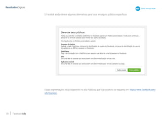 39 Facebook Ads
O Facebok ainda oferece algumas alternativas para focar em alguns públicos específicos:
Essas segmentações estão disponíveis na aba Públicos, que fica na coluna da esquerda em https://www.facebook.com/
ads/manage/.
 
