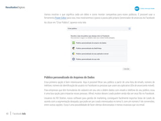 40 Facebook Ads
Vamos mostrar o que significa cada um deles e como montar campanhas para esses públicos. É possivel usar a
ferramenta Power Editor para isso, mas mostraremos o passo a passo pelo próprio Gerenciador de anúncios do Facebook
Ao clicar em “Criar Público”, aparece esta tela:
Público personalizado do Arquivos de Dados
Essa primeira opção é bem interessante. Aqui é possível filtrar seu público a partir de uma lista de emails, número de
telefone, número de identificação de usuário no Facebook ou pessoas que usam seu aplicativo (IDs de anunciante móvel).
Para empresas que têm formulários de cadastro em seu site e obtêm dados com emails e telefone do seu público, essa
é uma boa opção para impactar essas pessoas. Afinal, muitos desses Leads podem ainda não ser seus fãs no Facebook.
Usuários do RD Station, nosso software para gestão de marketing, conseguem facilmente exportar listas de Leads de
acordo com a segmentação desejada, que pode ser por Leads interessados no tema X, com um número Y de conversões,
entre outras opções. Essa é uma possibilidade de fazer ofertas direcionadas e menos invasivas que via email.
 