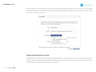 41 Facebook Ads
Vamos supor que sua empresa queira montar uma campanha para Leads que deixaram seu email em uma Landing Page
específica. Basta clicar em “Público personalizado do Arquivos de Dados”, preencher os campos e subir um arquivo com
os contatos no formato .csv ou .txt:
Público personalizado do seu Site
Também é possível impactar aquelas pessoas que já visitaram o seu site (afinal nem todas os visitantes acabam se
tornando Leads). Essa forma de remarketing no Facebook é eficiente para impactar pessoas que já demonstraram algum
tipo de interesse nos produtos ou serviços da sua empresa.
 