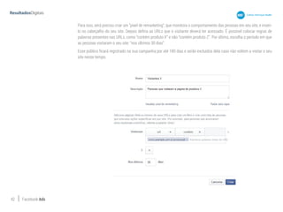 42 Facebook Ads
Para isso, será preciso criar um “pixel de remarketing”, que monitora o comportamento das pessoas em seu site, e inseri-
lo no cabeçalho do seu site. Depois defina as URLs que o visitante deverá ter acessado. É possível colocar regras de
palavras presentes nas URLs, como “contém produto X” e não “contém produto Z”. Por último, escolha o período em que
as pessoas visitaram o seu site: “nos últimos 30 dias”.
Esse público ficará registrado na sua campanha por até 180 dias e serão excluídos dela caso não voltem a visitar o seu
site nesse tempo.
 
