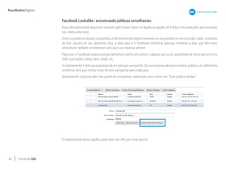 44 Facebook Ads
Facebook Lookalike: encontrando públicos semelhantes
Essa alternativa está disponível somente pelo Power Editor e é ligada às opções de Público Personalizado apresentadas
nos slides anteriores.
Como os públicos dessas campanhas já demonstraram algum interesse no seu produto ou serviço (são Leads, visitantes
do site, usuário do seu aplicativo, etc), a ideia aqui é o Facebook encontrar pessoas similares a elas, que têm mais
chances de também se interessar pelo que sua empresa oferece.
Para isso, o Facebook analisa comportamentos e perfis em comum: páginas que curte, quantidade de vezes que entra na
rede, suas ações online, sexo, idade, etc.
O rastreamento é feito para pessoas de um país por campanha. Se sua empresa deseja encontrar públicos em diferentes
territórios, terá que montar mais de uma campanha para cada país.
Basicamente é preciso abrir seu painel de campanhas, selecionar uma e clicar em “Criar público similar”.
O rastreamento desse público pode levar até 24h para ficar pronto.
 