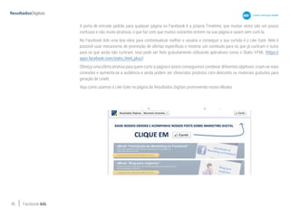 46 Facebook Ads
A porta de entrada padrão para qualquer página no Facebook é a própria Timelime, que muitas vezes são um pouco
confusas e não muito atrativas, o que faz com que muitos visitantes entrem na sua página e saiam sem curti-la.
No Facebook Ads uma boa ideia para contextualizar melhor o usuário e conseguir a sua curtida é o Like Gate. Nele é
possível usar mecanismo de promoção de ofertas específicas e mostrar um conteúdo para os que já curtiram e outro
para os que ainda não curtiram. Isso pode ser feito gratuitamente utilizando aplicativos como o Static HTML (https://
apps.facebook.com/static_html_plus/)
Ofereça uma oferta atrativa para quem curtir a página e assim conseguimos combinar diferentes objetivos: criam-se mais
conexões e aumenta-se a audiência e ainda podem ser oferecidos produtos com desconto ou materiais gratuitos para
geração de Leads.
Veja como usamos o Like Gate na página da Resultados Digitais promovendo nosso eBooks:
 