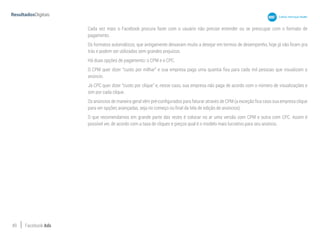 49 Facebook Ads
Cada vez mais o Facebook procura fazer com o usuário não precise entender ou se preocupar com o formato de
pagamento.
Os formatos automáticos, que antigamente deixavam muito a desejar em termos de desempenho, hoje já não ficam pra
trás e podem ser utilizados sem grandes prejuízos.
Há duas opções de pagamento: o CPM e o CPC.
O CPM quer dizer “custo por milhar” e sua empresa paga uma quantia fixa para cada mil pessoas que visualizam o
anúncio.
Já CPC quer dizer “custo por clique” e, nesse caso, sua empresa não paga de acordo com o número de visualizações e
sim por cada clique.
Os anúncios de maneira geral vêm pré-configurados para faturar através de CPM (a exceção fica caso sua empresa clique
para ver opções avançadas, seja no começo ou final da tela de edição de anúncios).
O que recomendamos em grande parte das vezes é colocar no ar uma versão com CPM e outra com CPC. Assim é
possível ver, de acordo com a taxa de cliques e preços qual é o modelo mais lucrativo para seu anúncio.
 