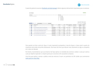 54 Facebook Ads
O painel de gestão de anúncios (facebook.com/ads/manage) oferece algumas métricas bem importantes para os anúncios.
Para garantir um bom custo por clique, é muito importante acompanhar a taxa de cliques, o lance atual e quanto do
orçamento está sendo consumido diariamente. São esses três itens que indicam mais claramente se algo na campanha
em si deve ser alterado.
No entanto, recomendamos que sua empresa não fique apenas no resultado dos anúncios: analise o custo por Lead ou
custo por objetivo esperado e o impacto geral que os anúncios vêm causando na empresa.
Uma dica para ajudar a rastrear o público vindo dos anúncios é inserir um parâmetro do URL builder, que comentamos
neste post em nosso blog.
 