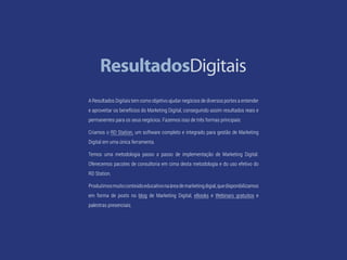 57 Facebook Ads
A Resultados Digitais tem como objetivo ajudar negócios de diversos portes a entender
e aproveitar os benefícios do Marketing Digital, conseguindo assim resultados reais e
permanentes para os seus negócios. Fazemos isso de três formas principais:
Criamos o RD Station, um software completo e integrado para gestão de Marketing
Digital em uma única ferramenta.
Temos uma metodologia passo a passo de implementação de Marketing Digital.
Oferecemos pacotes de consultoria em cima desta metodologia e do uso efetivo do
RD Station.
Produzimosmuitoconteúdoeducativonaáreademarketingdigial,quedisponibilizamos
em forma de posts no blog de Marketing Digital, eBooks e Webinars gratuitos e
palestras presenciais.
 
