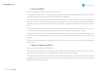 8 Facebook Ads
3.	 Criar uma audiência
Criar uma audiência em mídias sociais costuma levar tempo.
São necessários muitos esforços em relacionamento e produção de conteúdo de qualidade para que, ao longo do tempo,
sua empresa consiga conquistar uma base relevante de “fãs” ou “seguidores.”
No entanto, quando essa base é conquistada, os benefícios são enormes. Afinal, trata-se de um ativo permanente da
empresa, ou seja, um canal relevante que sempre vai estar acessível sem preço algum e pemite a comunicação da
empresa com o potencial cliente ao longo do tempo, trabalhando a posição de referência da empresa na cabeça do
cliente.
Para empresas que possuem um blog e/ou produzem eBooks e Webinars, essa base sempre funciona muito bem para
comunicar os lançamentos para os leitores, que cumprem também o papel de divulgar para seus amigos.
A compra de Facebook Ads é uma forma de acelerar consideravelmente o processo de criação dessa audiência. Com
investimentos relativamente pequenos, os anúncios funcionam como catalisadores e ajudam a “turbinar” o crescimento
orgânico.
Empresas que estão começando têm dessa forma uma chance de aumentar seu alcance e estabelecer sua posição de
forma rápida.
4.	 Impactar e engajar sua audiência
Talvez você já tenha ouvido falar no Edge Rank.
Ele é um algoritmo do Facebook que, baseado em alguns fatores, filtra o que exibir para cada usuário. Atualmente cerca
de 3% do total dos seus fãs veem as suas publicações de maneira orgânica (sem ser paga).
Ter campanhas no Facebook Ads é uma alternativa para impactar uma parcela maior daquelas pessoas que já curtiram a
sua página, gerar um engajamento delas e fazer com que suas publicações sejam exibidas para elas (um dos fatores do
Edge Rank é justamente a interação).
 