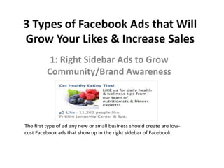 3 Types of Facebook Ads that Will
Grow Your Likes & Increase Sales
1: Right Sidebar Ads to Grow
Community/Brand Awareness
The first type of ad any new or small business should create are low-
cost Facebook ads that show up in the right sidebar of Facebook.
 