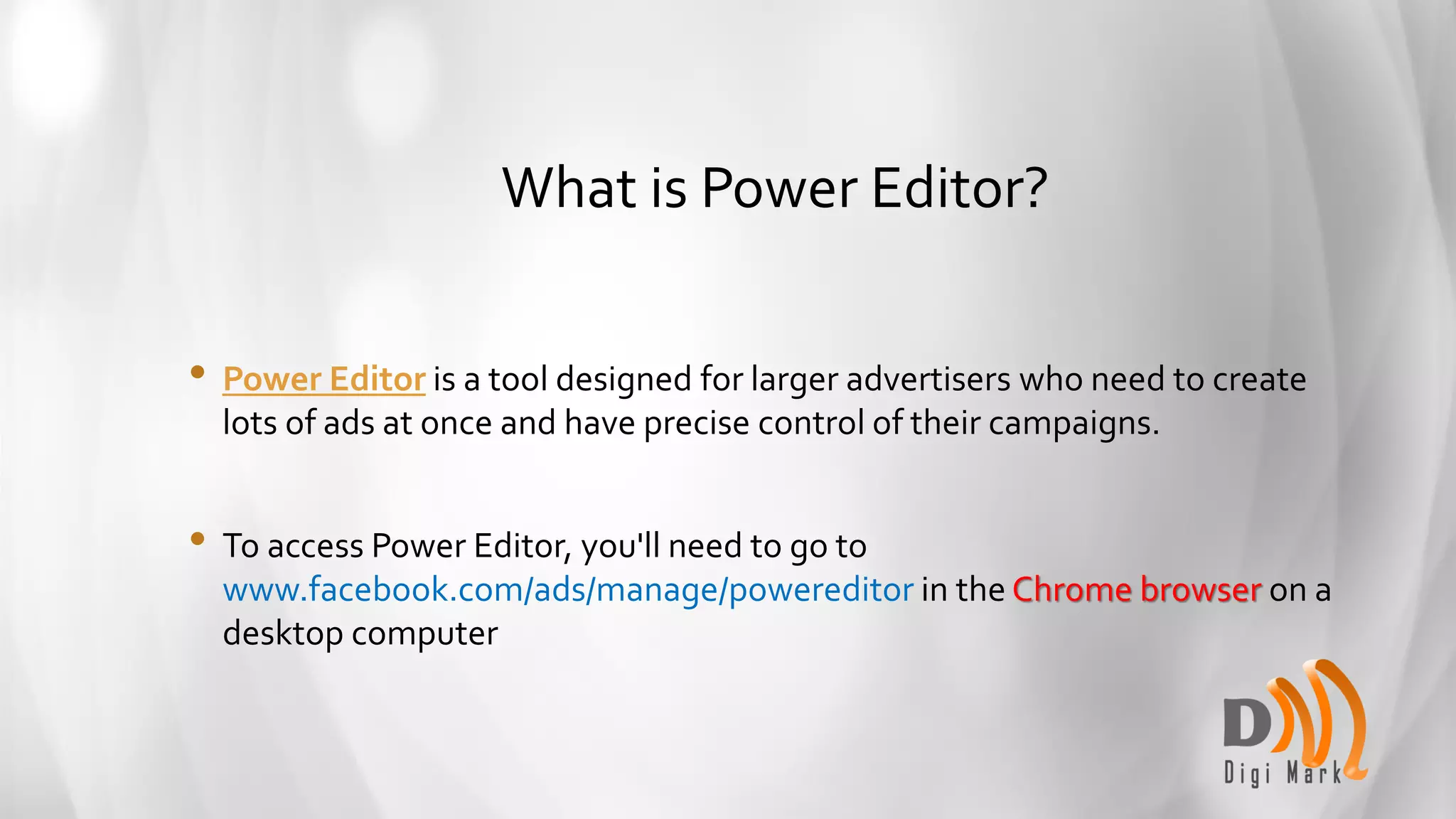 What is Power Editor?
• Power Editor is a tool designed for larger advertisers who need to create
lots of ads at once and have precise control of their campaigns.
• To access Power Editor, you'll need to go to
www.facebook.com/ads/manage/powereditor in the Chrome browser on a
desktop computer
 