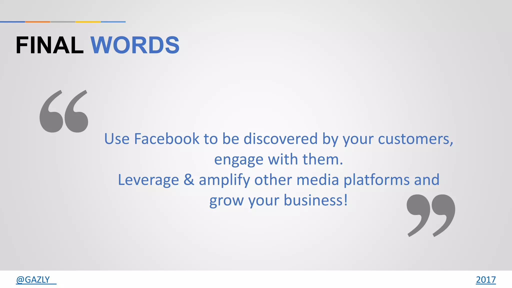 FINAL WORDS
Use Facebook to be discovered by your customers,
engage with them.
Leverage & amplify other media platforms and
grow your business!
@GAZLY 2017
 