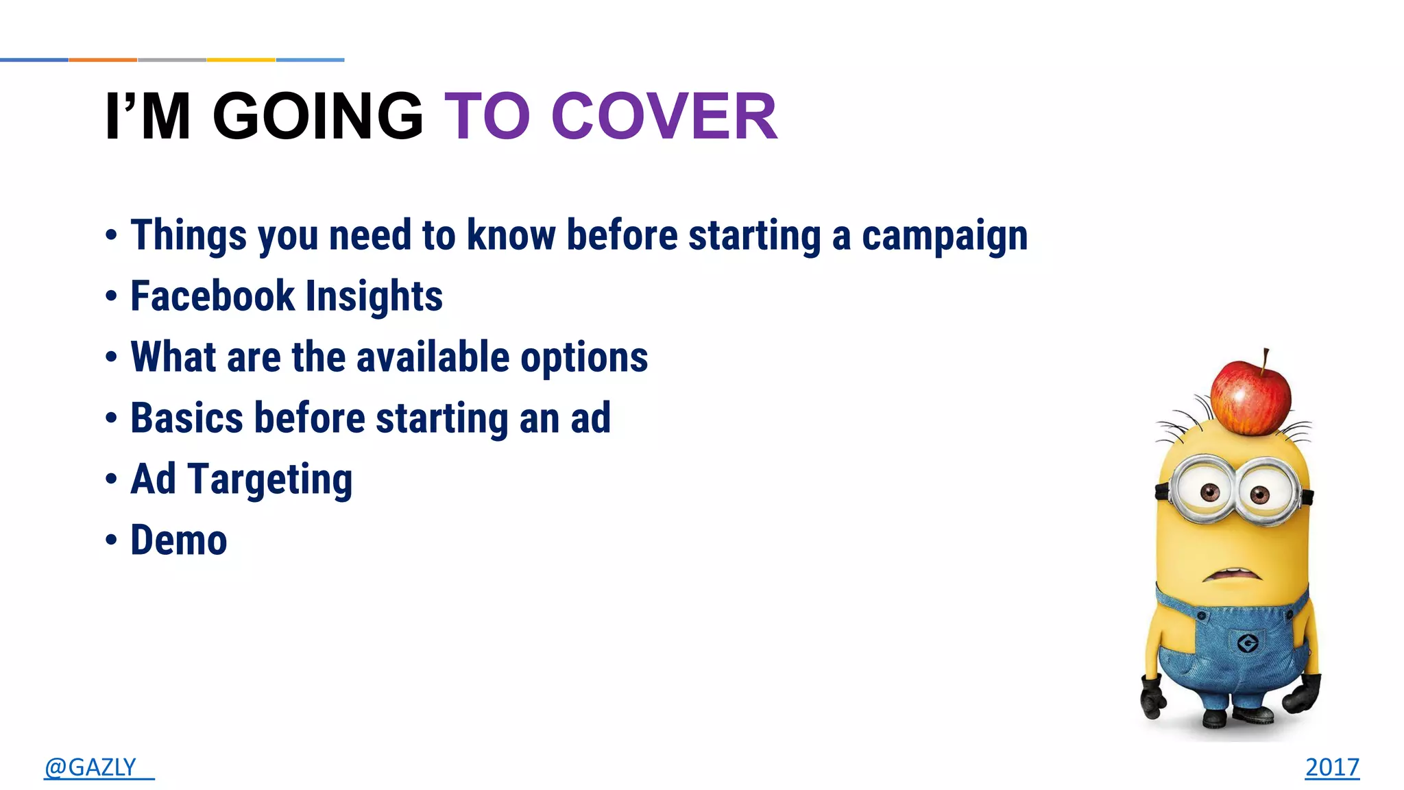 I’M GOING TO COVER
• Things you need to know before starting a campaign
• Facebook Insights
• What are the available options
• Basics before starting an ad
• Ad Targeting
• Demo
@GAZLY 2017
 