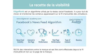 La recette de la visibilité
EdgeRank est un algorithme utilisé par le réseau social Facebook. Il a pour but de
choisir et d'ordonner les contenus apparaissant sur le fil d'actualités des utilisateurs.
99,5% des interactions entre la marque et ses fans sont effectuées depuis le fil
d’actualité et non sur la page de la marque.
 