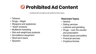 • Tobacco
• Drugs – illegal
• Weapons and explosives
• “Adult” products
• Multilevel marketing
• Diet and weight-loss products
• Surveillance equipment
• Short-term loans
• Spyware
! Prohibited Ad Content
Restricted Topics
• Alcohol
• Dating services
• Lotteries and gambling
• Drugs – over the counter
and prescription
• Social issues and politics
• Financial services
• Cryptocurrencies
Facebook will not approve ads related to these topics.
 