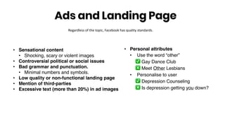 • Sensational content
• Shocking, scary or violent images
• Controversial political or social issues
• Bad grammar and punctuation.
• Minimal numbers and symbols.
• Low quality or non-functional landing page
• Mention of third-parties
• Excessive text (more than 20%) in ad images
Ads and Landing Page
Regardless of the topic, Facebook has quality standards.
• Personal attributes
• Use the word “other”
✅ Gay Dance Club
❎ Meet Other Lesbians
• Personalise to user
✅ Depression Counseling
❎ Is depression getting you down?
 