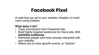 A code that you ad to your website <header> to track
users using cookies.
What does it do?
• Track conversions from Facebook Ads.
• Build highly targeted audiences for future ads, AKA
lookalike audiences.
• Remarket people who have already interacted with
your website.
• Allows you to track specific events, or “actions”.
Facebook Pixel
 