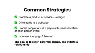 ✅ Promote a product or service – retarget
✅ Drive traffic to a webpage
✅ Prompt people to visit a physical business location
or an in-person event
✅ Increase your page followers*
The goal is to reach potential clients, and initiate a
relationship.
Common Strategies
 