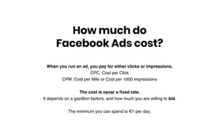 When you run an ad, you pay for either clicks or impressions.
CPC: Cost per Click
CPM: Cost per Mile or Cost per 1000 Impressions
The cost is never a ﬁxed rate.
It depends on a gazillion factors, and how much you are willing to bid.
The minimum you can spend is €1 per day.
How much do
Facebook Ads cost?
 