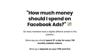 So many marketers have a slightly different answer to this
question.
Some say you should spend €1 a day for every 100
monthly website visitors.
Most say it depends on your CPA and CLV.
“How much money
should I spend on
Facebook Ads?” !
 