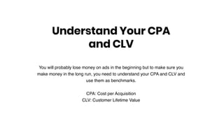 You will probably lose money on ads in the beginning but to make sure you
make money in the long run, you need to understand your CPA and CLV and
use them as benchmarks.
CPA: Cost per Acquisition
CLV: Customer Lifetime Value
Understand Your CPA
and CLV
 