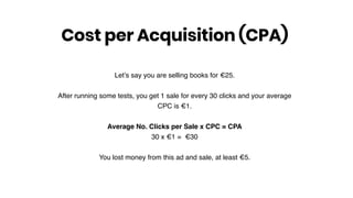 Let’s say you are selling books for €25.
After running some tests, you get 1 sale for every 30 clicks and your average
CPC is €1.
Average No. Clicks per Sale x CPC = CPA
30 x €1 = €30
You lost money from this ad and sale, at least €5.
Cost per Acquisition (CPA)
 