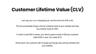 Let’s say you run a retargeting ad, and this time the CPA is €5.
The ad successfully brings a former customer back to your website and they
buy another book for €25.
In order to sell €50 in books, you had to spend a total of €35 per customer
(total CPA) in ads. You made €15!
At this point, the customer will no longer go through ads and buy directly from
your website.
Customer Lifetime Value (CLV)
 