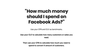 Use your CPA and CLV as benchmarks.
Use your CLV to calculate how many customers or sales you
need.
Then use your CPA to calculate how much you need to
spend to convert X amount of customers.
“How much money
should I spend on
Facebook Ads?”
 