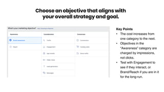 Key Points
• The cost increases from
one category to the next.
• Objectives in the
“Awareness” category are
charged by impressions,
not clicks.
• Test with Engagement to
see if they interact, or
Brand/Reach if you are in it
for the long-run.
Choose an objective that aligns with
your overall strategy and goal.
 