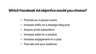 • Promote an in-person event.
• Increase trafﬁc on a strategic blog post.
• Acquire email subscribers.
• Increase sales for a product.
• Increase engagement on a post.
• Test ads and your audience.
Which Facebook Ad objective would you choose?
 