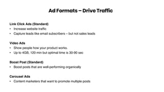 Link Click Ads (Standard)
• Increase website trafﬁc
• Capture leads like email subscribers – but not sales leads
Video Ads
• Show people how your product works.
• Up to 4GB, 120 min but optimal time is 30-90 sec
Boost Post (Standard)
• Boost posts that are well-performing organically
Carousel Ads
• Content marketers that want to promote multiple posts
Ad Formats – Drive Traffic
 
