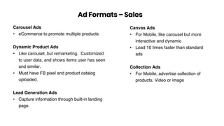 Carousel Ads
• eCommerce to promote multiple products
Dynamic Product Ads
• Like carousel, but remarketing. Customized
to user data, and shows items user has seen
and similar.
• Must have FB pixel and product catalog
uploaded.
Lead Generation Ads
• Capture information through built-in landing
page.
Ad Formats – Sales
Canvas Ads
• For Mobile, like carousel but more
interactive and dynamic
• Load 10 times faster than standard
ads
Collection Ads
• For Mobile, advertise collection of
products. Video or image
 