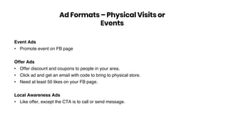 Event Ads
• Promote event on FB page
Offer Ads
• Offer discount and coupons to people in your area.
• Click ad and get an email with code to bring to physical store.
• Need at least 50 likes on your FB page.
Local Awareness Ads
• Like offer, except the CTA is to call or send message.
Ad Formats – Physical Visits or
Events
 