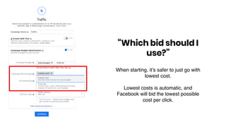 “Which bid should I
use?”
When starting, it’s safer to just go with
lowest cost.
Lowest costs is automatic, and
Facebook will bid the lowest possible
cost per click.
 