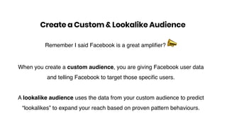 Remember I said Facebook is a great amplifier? !
When you create a custom audience, you are giving Facebook user data
and telling Facebook to target those specific users.
A lookalike audience uses the data from your custom audience to predict
“lookalikes” to expand your reach based on proven pattern behaviours.
Create a Custom & Lookalike Audience
 