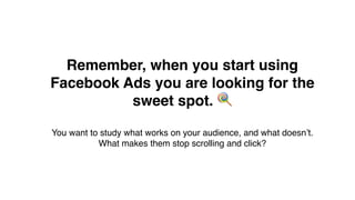 Remember, when you start using
Facebook Ads you are looking for the
sweet spot. !
You want to study what works on your audience, and what doesn’t.
What makes them stop scrolling and click?
 