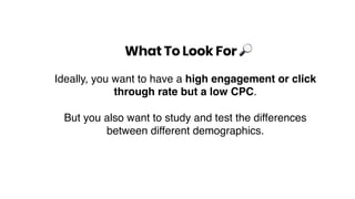 What To Look For !
Ideally, you want to have a high engagement or click
through rate but a low CPC.
But you also want to study and test the differences
between different demographics.
 