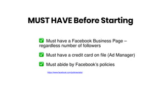 ✅ Must have a Facebook Business Page –
regardless number of followers
✅ Must have a credit card on file (Ad Manager)
✅ Must abide by Facebook’s policies
MUST HAVE Before Starting
https://www.facebook.com/policies/ads/
 