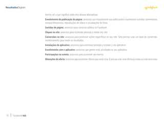 15 Facebook Ads
Vamos ver o que significa cada uma dessas alternativas.
Envolvimento de publicação de página: anúncios que impulsionem sua publicações e aumentam curtidas, comentários,
compartilhamentos, reproduções de vídeos e visualiações de fotos.
Curtidas de página: anúncios para construir público no Facebook.
Cliques no site: anúncios para estimular pessoas a visitar seu site.
Conversões no site: anúncios para promover ações específicas no seu site. Será preciso usar um pixel de conversão-
monitoramento para medir os resultados.
Instalações do aplicativo: anúncios para estimular pessoas a instalar o seu aplicativo.
Envolvimento com o aplicativo: anúncios que gerem mais atividades no seu aplicativo.
Participações no evento: anúncios para promover seu evento.
Obtenções da oferta: anúncios para promover ofertas que você criou. É preciso usar uma oferta já criada ou criar uma nova.
 