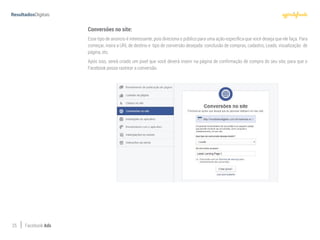 25 Facebook Ads
Conversões no site:
Esse tipo de anúncio é interessante, pois direciona o público para uma ação específica que você deseja que ele faça. Para
começar, insira a URL de destino e tipo de conversão desejada: conclusão de compras, cadastro, Leads, visualização de
página, etc.
Após isso, sereá criado um pixel que você deverá inserir na página de confirmação de compra do seu site, para que o
Facebook possa rastrear a conversão.
 