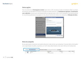 28 Facebook Ads
Outras opções:
Para criar anúncios de Participação no evento, basta inserir a URL do evento já criado no Facebook e editar os campos
dos anúncios, que não diferem dos passos mostrados nos slides anteriores. Em Instalações do aplicativo e Envolvimento
com o aplicativo, é preciso que a sua empresa tenha um app para inserir a URL e criar a campanha. Sua empresa precisa
ter uma oferta já publicada na sua página ou criar uma no momento de montar uma campanha de Obtenção de oferta:
Níveis da campanha
No seu gerenciador de anúncios você poderá administrar cada nível de suas campanhas. É possível alterar informações
como segmentação do público, orçamento, etc. No fim desse eBook falamos mais sobre métricas do Facebook Ads.
 