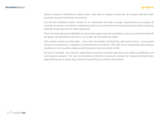 3 Facebook Ads
Quando o assunto é marketing em mídias sociais, muita gente se engana ao achar que não se gasta nada para trazer
resultados, já que as ferramentas são gratuitas.
Isso não está totalmente correto. Sempre há um investimento de tempo e energia, especialmente em produção de
conteúdo. No entanto, concordamos e defendemos que é um investimento muito mais acessível para médias e pequenas
empresas do que anunciar nas mídias tradicionais.
Talvez em função dessas possibilidades de crescimento orgânico (que são excelentes!), criou-se um certo preconceito de
que gastar com publicidade online não é “o jeito certo” de fazer Marketing Digital.
Pelo contrário. Investir em mídia online - como Links Patrocinados, Facebook Ads, entre outras formas – é uma grande
maneira de complementar e amplificar os investimentos em conteúdo e SEO, além de ser fundamental para antecipar
resultados no início, quando a empresa ainda não possui muita autoridade na Web.
No caso do Facebook, seus anúncios segmentados funcionam muito bem para atrair uma audiência qualificada a um
custo bastante acessível. Por isso, recomendamos fortemente a compra de anúncios no Facebook (Facebook Ads),
especialmente para se atingir alguns benefícios específicos que traremos mais adiante.
 