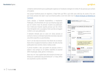 30 Facebook Ads
Já falamos anteriormente que as publicações orgânicas no Facebook só atingem em média 3% das pessoas que curtiram
uma página.
Isso porque Facebook possui um algoritmo, o Edge Rank, que filtra o que exibir para cada tipo de usuário e faz com
que muitas pessoas não vejam o que sua empresa publica. (Leia mais sobre isso no eBook Introdução ao Marketing no
Facebook).
Como solução, o Facebook disponibilizou o Impulsionar
Publicação, uma ferramenta em que sua empresa paga para
que um número maior de pessoas visualize sua publicação.
Isso é ideal para impactar aquelas pessoas que não vinham
mais interagindo com a sua página e fazer que elas se engajem
e voltem a ver suas publicações.
É bastante indicado para os casos em várias pessoas já
curtiram a marca e a intenção é aproveitar essa base, seja para
uma oferta específica ou para Branding.
Esse é um dos tipos de anúncios mais fáceis de se comprar.
Basta entrar na página da empresa e, abaixo de cada uma das
publicações mais recentes, estará o botão ao lado:
É preciso escolher o alvo, que podem ser pessoas curtem a
página e seus amigos ou um público específico (é possível
definir localização, idade, gênero e interesses ).
Após isso, em “mais opções”opte pela duração de tempo que
deseja que a publicação seja promovida (de 1 a 7 dias), defina
seu orçamento e pronto: está feito!
 