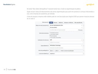 34 Facebook Ads
No botão “Mais dados demográficos” é possível ainda mais a fundo na segmentação do público.
Opção sexual e status de relacionamento são ótimas segmentações para quem tem produtos ou serviços relacionados a
isso, como empresas de casamento, por exemplo.
A área de atuação e empresa onde trabalha pode ser uma boa opção para negócios B2B que queiram impactar pessoas
de um setor X.
 