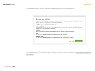 39 Facebook Ads
O Facebok ainda oferece algumas alternativas para focar em alguns públicos específicos:
Essas segmentações estão disponíveis na aba Públicos, que fica na coluna da esquerda em https://www.facebook.com/
ads/manage/.
 