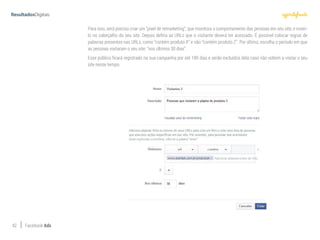 42 Facebook Ads
Para isso, será preciso criar um “pixel de remarketing”, que monitora o comportamento das pessoas em seu site, e inseri-
lo no cabeçalho do seu site. Depois defina as URLs que o visitante deverá ter acessado. É possível colocar regras de
palavras presentes nas URLs, como “contém produto X” e não “contém produto Z”. Por último, escolha o período em que
as pessoas visitaram o seu site: “nos últimos 30 dias”.
Esse público ficará registrado na sua campanha por até 180 dias e serão excluídos dela caso não voltem a visitar o seu
site nesse tempo.
 