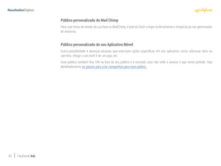 43 Facebook Ads
Público personalizado do Mail Chimp
Para usar listas de emails da sua lista no MailChimp, é preciso fazer o login na ferramenta e integrá-la ao seu gerenciador
de anúncios.
Público personalizado do seu Aplicativo Móvel
Outra possibilidade é alcançar pessoas que executam ações específicas em seu aplicativo, como adicionar itens ao
carrinho, chegar a um nível X de um jogo, etc.
Esse público também fica 180 na lista de seu público e é excluído caso não volte a acesso o app nesse período. Veja
detalhadamente os passos para criar campanhas para esse público.
 
