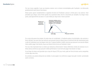 52 Facebook Ads
Por isso nossa sugestão é que sua empresa comece com os lances recomendados pelo Facebook e vá diminuindo
gradativamente para lances mais baixos.
Nesse ponto, ignore completamente a sugestão de lances do Facebook e procure o limite para o seu anúncio. Você
perceberá que chegou nesse limite quando seu orçamento diário não for consumido por completo. Ao chegar nesse
ponto, suba ligeiramente seu lance e o custo médio por clique será o menor possível:
Se a coisa não parece tão simples, há ainda mais um complicador: o Facebook analisa a lucratividade e não somente o
lance ofertado. Isso quer dizer que anúncios que possuem poucos cliques (pouco lucrativos) não são interessantes para
a rede de Zuckerberg e por isso pagam mais caro. O oposto também é válido: anúncios que possuem uma taxa de cliques
maior podem pagar mais barato, já que sua chance de dar lucros ao Facebook é maior.
Por isso é tão importante fazer os testes que indicamos anteriormente. Colocar diferentes versões de anúncios no ar e
deixar ativas somente as que possuem melhor performance é uma forma de pagar mais barato no clique.
Se ao longo do tempo você perceber que a taxa de cliques (CTR) caiu muito, pode ser hora de testar outras campanhas
e tentar algo mais novo.
Do contrário, seu anúncio deixará de ser exibido. A outra opção é se conformar e pagar mais pela “curtida”, aumentando
assim os lances.
 