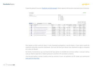 54 Facebook Ads
O painel de gestão de anúncios (facebook.com/ads/manage) oferece algumas métricas bem importantes para os anúncios.
Para garantir um bom custo por clique, é muito importante acompanhar a taxa de cliques, o lance atual e quanto do
orçamento está sendo consumido diariamente. São esses três itens que indicam mais claramente se algo na campanha
em si deve ser alterado.
No entanto, recomendamos que sua empresa não fique apenas no resultado dos anúncios: analise o custo por Lead ou
custo por objetivo esperado e o impacto geral que os anúncios vêm causando na empresa.
Uma dica para ajudar a rastrear o público vindo dos anúncios é inserir um parâmetro do URL builder, que comentamos
neste post em nosso blog.
 