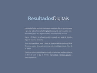 56 Facebook Ads
A Resultados Digitais tem como objetivo ajudar negócios de diversos portes a entender
e aproveitar os benefícios do Marketing Digital, conseguindo assim resultados reais e
permanentes para os seus negócios. Fazemos isso de três formas principais:
Criamos o RD Station, um software completo e integrado para gestão de Marketing
Digital em uma única ferramenta.
Temos uma metodologia passo a passo de implementação de Marketing Digital.
Oferecemos pacotes de consultoria em cima desta metodologia e do uso efetivo do
RD Station.
Produzimosmuitoconteúdoeducativonaáreademarketingdigial,quedisponibilizamos
em forma de posts no blog de Marketing Digital, eBooks e Webinars gratuitos e
palestras presenciais.
 