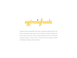 A Agência Freela é especializada em dar ideias, não separamos digital de off-line, mkt
direto ou promoção, tratamos todas como ferramentas para atingir os objetivos dos
nossos clientes caso a caso. Unimos criação de agência grande com envolvimento
de agência pequena e damos suporte à equipe de mkt das empresas, trazendo
conhecimento estratégico e ideias de negócio.
 